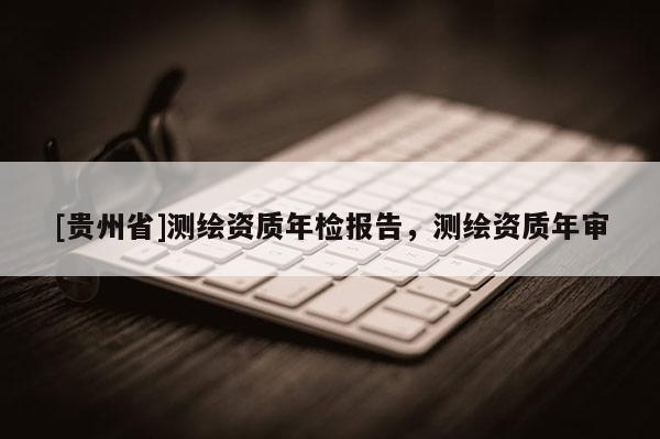 [贵州省]测绘资质年检报告，测绘资质年审