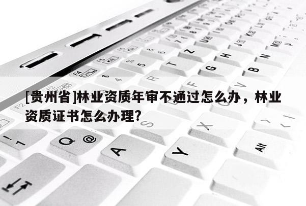 [贵州省]林业资质年审不通过怎么办，林业资质证书怎么办理?
