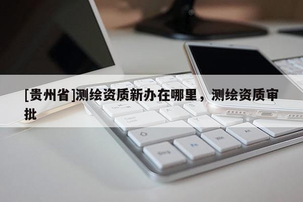 [贵州省]测绘资质新办在哪里，测绘资质审批