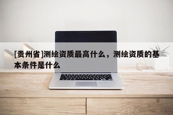 [贵州省]测绘资质最高什么，测绘资质的基本条件是什么