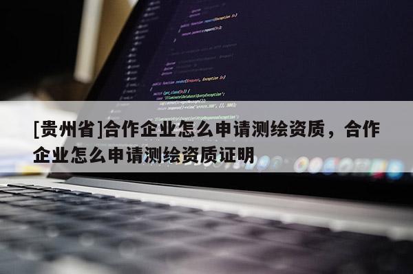 [贵州省]合作企业怎么申请测绘资质，合作企业怎么申请测绘资质证明