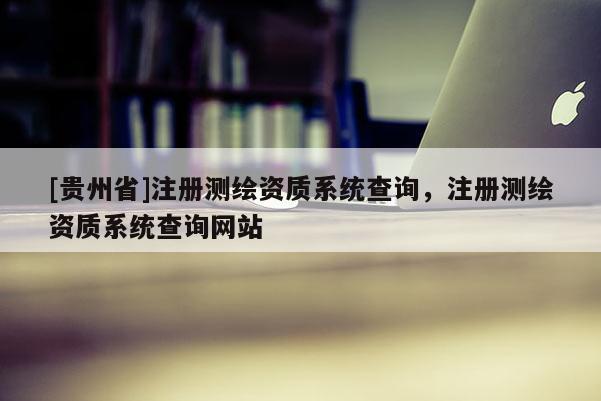 [贵州省]注册测绘资质系统查询，注册测绘资质系统查询网站