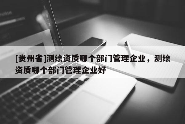 [贵州省]测绘资质哪个部门管理企业，测绘资质哪个部门管理企业好