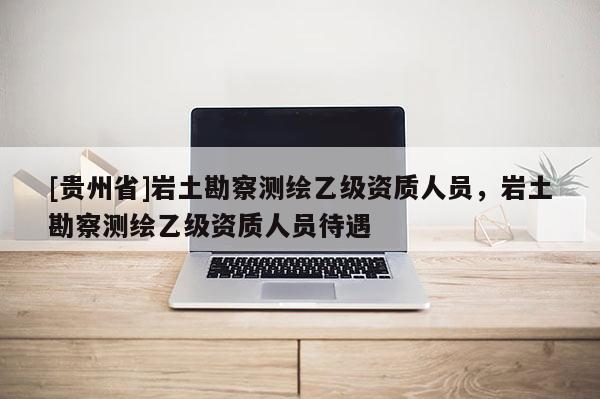 [贵州省]岩土勘察测绘乙级资质人员，岩土勘察测绘乙级资质人员待遇