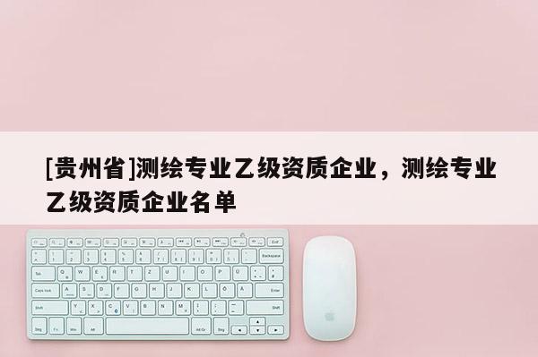 [贵州省]测绘专业乙级资质企业，测绘专业乙级资质企业名单