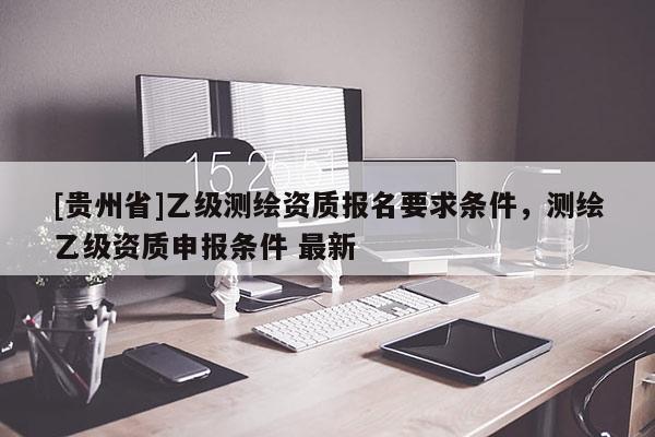 [贵州省]乙级测绘资质报名要求条件，测绘乙级资质申报条件 最新