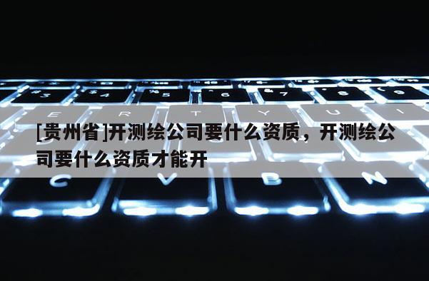 [贵州省]开测绘公司要什么资质，开测绘公司要什么资质才能开