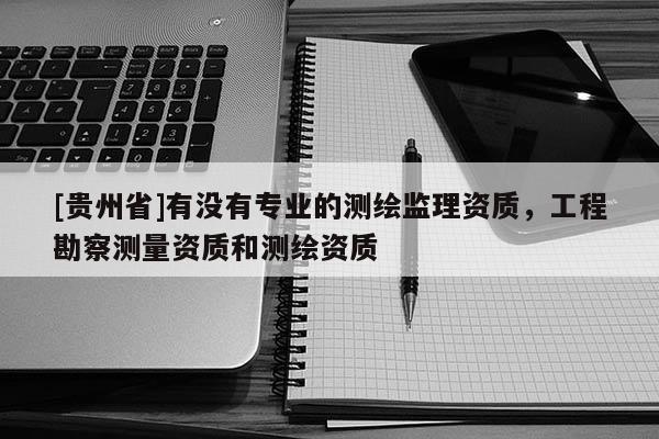 [贵州省]有没有专业的测绘监理资质，工程勘察测量资质和测绘资质