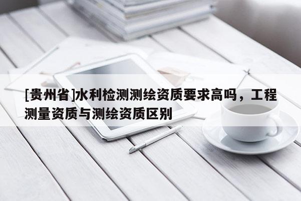 [贵州省]水利检测测绘资质要求高吗，工程测量资质与测绘资质区别