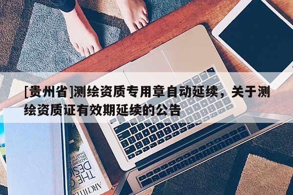 [贵州省]测绘资质专用章自动延续，关于测绘资质证有效期延续的公告