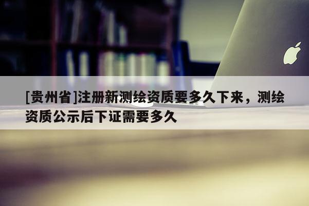 [贵州省]注册新测绘资质要多久下来，测绘资质公示后下证需要多久