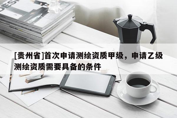 [贵州省]首次申请测绘资质甲级，申请乙级测绘资质需要具备的条件