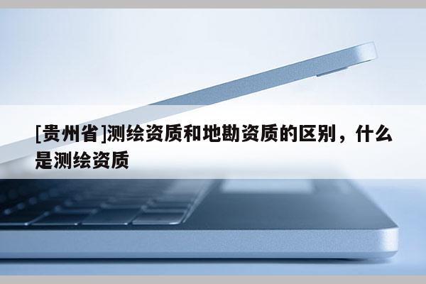 [贵州省]测绘资质和地勘资质的区别，什么是测绘资质