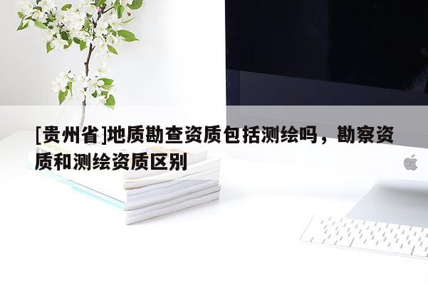 [贵州省]地质勘查资质包括测绘吗，勘察资质和测绘资质区别
