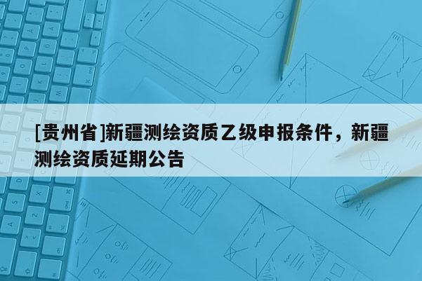 [贵州省]新疆测绘资质乙级申报条件，新疆测绘资质延期公告