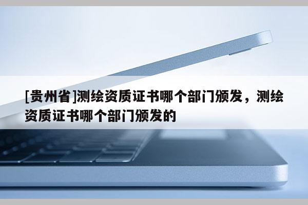 [贵州省]测绘资质证书哪个部门颁发，测绘资质证书哪个部门颁发的