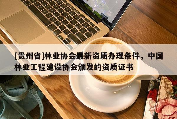 [贵州省]林业协会最新资质办理条件，中国林业工程建设协会颁发的资质证书