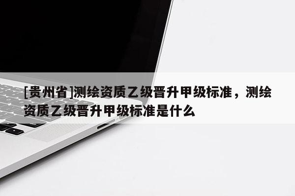 [贵州省]测绘资质乙级晋升甲级标准，测绘资质乙级晋升甲级标准是什么