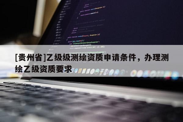 [贵州省]乙级级测绘资质申请条件，办理测绘乙级资质要求