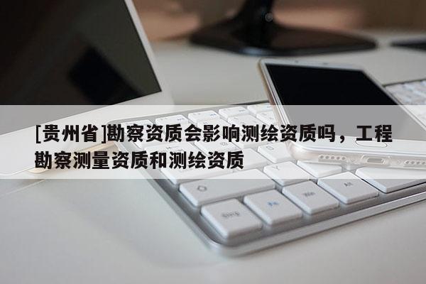 [贵州省]勘察资质会影响测绘资质吗，工程勘察测量资质和测绘资质