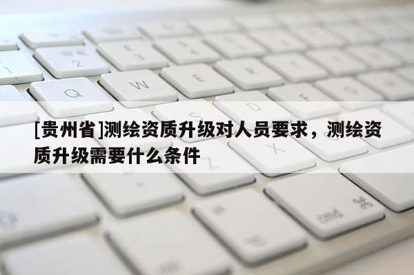 [贵州省]测绘资质升级对人员要求，测绘资质升级需要什么条件