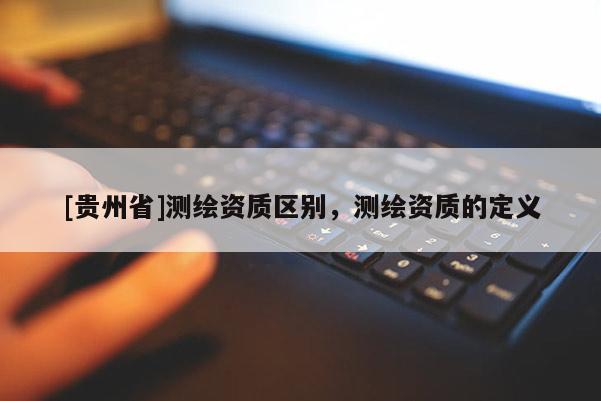 [贵州省]测绘资质区别，测绘资质的定义