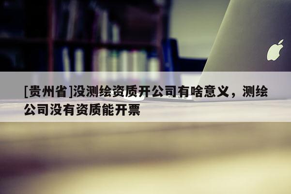 [贵州省]没测绘资质开公司有啥意义，测绘公司没有资质能开票