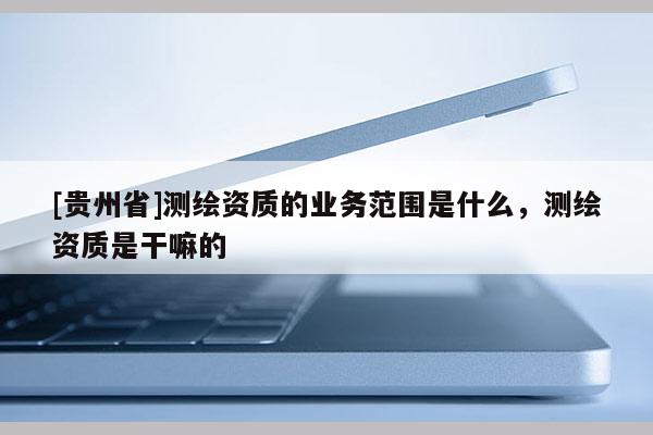 [贵州省]测绘资质的业务范围是什么，测绘资质是干嘛的