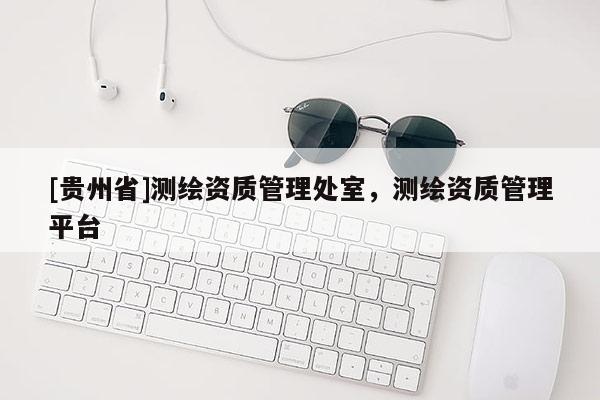 [贵州省]测绘资质管理处室，测绘资质管理平台