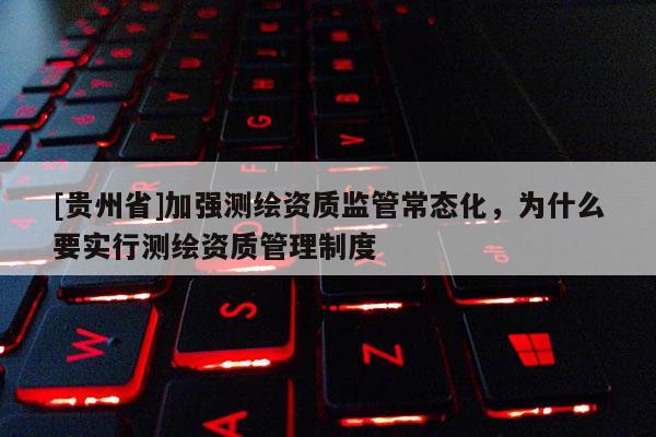 [贵州省]加强测绘资质监管常态化，为什么要实行测绘资质管理制度