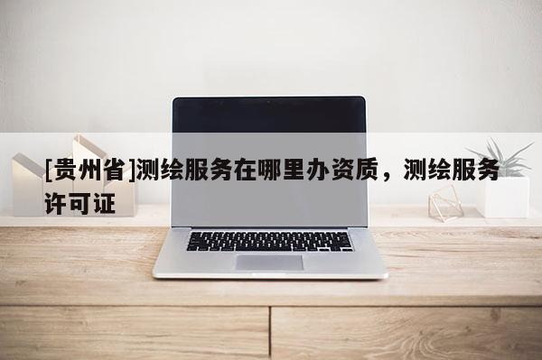 [贵州省]测绘服务在哪里办资质，测绘服务许可证