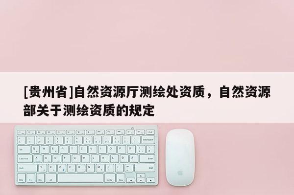 [贵州省]自然资源厅测绘处资质，自然资源部关于测绘资质的规定