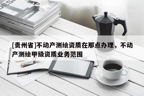 [贵州省]不动产测绘资质在那点办理，不动产测绘甲级资质业务范围