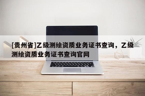 [贵州省]乙级测绘资质业务证书查询，乙级测绘资质业务证书查询官网