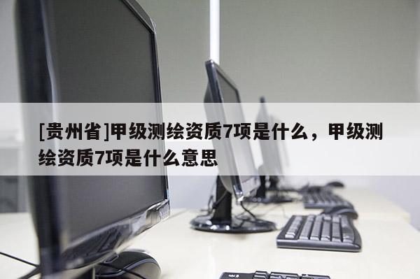 [贵州省]甲级测绘资质7项是什么，甲级测绘资质7项是什么意思