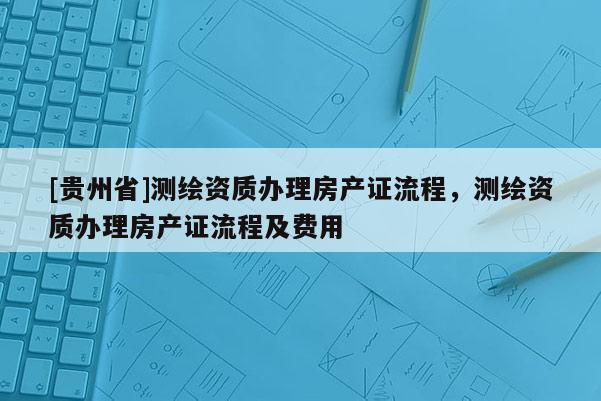 [贵州省]测绘资质办理房产证流程，测绘资质办理房产证流程及费用