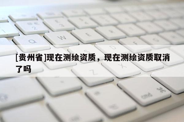 [贵州省]现在测绘资质，现在测绘资质取消了吗