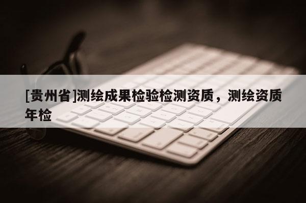 [贵州省]测绘成果检验检测资质，测绘资质年检