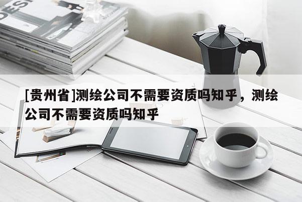 [贵州省]测绘公司不需要资质吗知乎，测绘公司不需要资质吗知乎