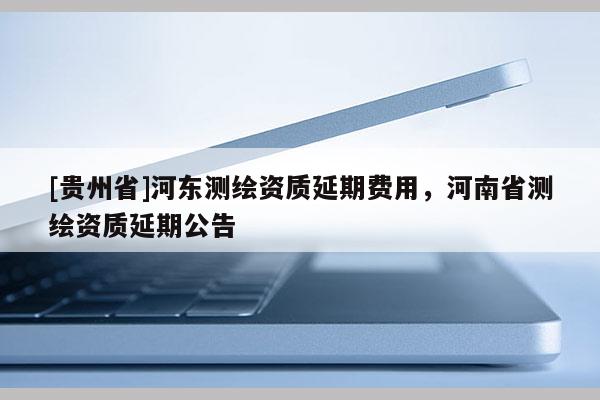 [贵州省]河东测绘资质延期费用，河南省测绘资质延期公告