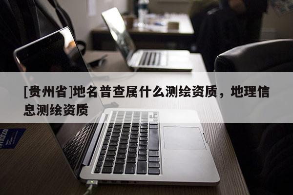 [贵州省]地名普查属什么测绘资质，地理信息测绘资质