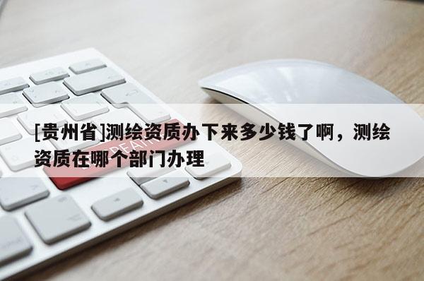 [贵州省]测绘资质办下来多少钱了啊，测绘资质在哪个部门办理