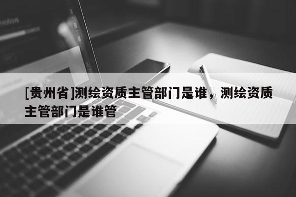 [贵州省]测绘资质主管部门是谁，测绘资质主管部门是谁管