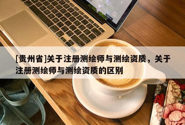[贵州省]关于注册测绘师与测绘资质，关于注册测绘师与测绘资质的区别