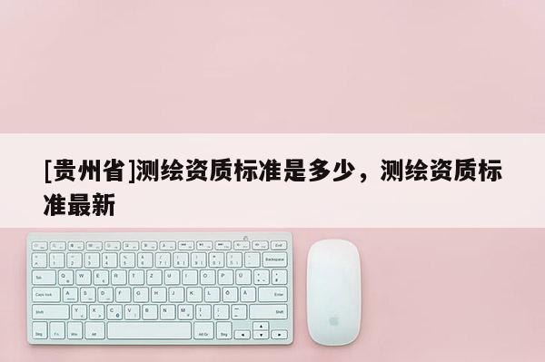 [贵州省]测绘资质标准是多少，测绘资质标准最新