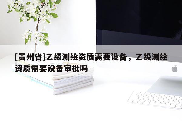 [贵州省]乙级测绘资质需要设备，乙级测绘资质需要设备审批吗