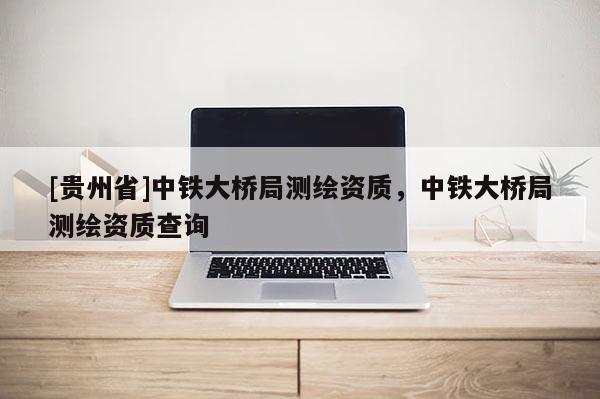 [贵州省]中铁大桥局测绘资质，中铁大桥局测绘资质查询