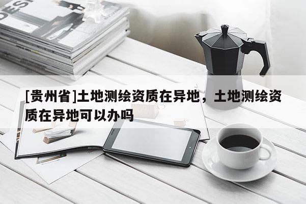[贵州省]土地测绘资质在异地，土地测绘资质在异地可以办吗