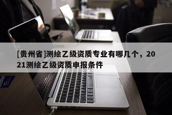 [贵州省]测绘乙级资质专业有哪几个，2021测绘乙级资质申报条件