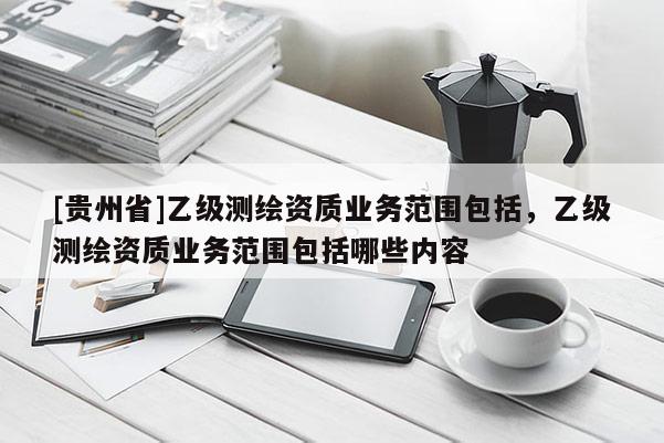 [贵州省]乙级测绘资质业务范围包括，乙级测绘资质业务范围包括哪些内容